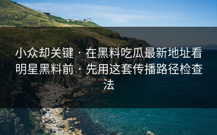 小众却关键 · 在黑料吃瓜最新地址看明星黑料前 · 先用这套传播路径检查法 小众却关键 · 在黑料吃瓜最新地址看明星黑料前 · 先用这套传播路径检查法