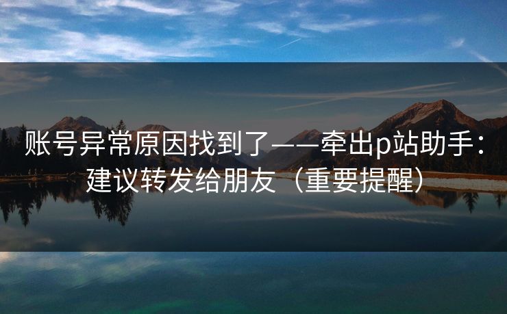 账号异常原因找到了——牵出p站助手：建议转发给朋友（重要提醒）