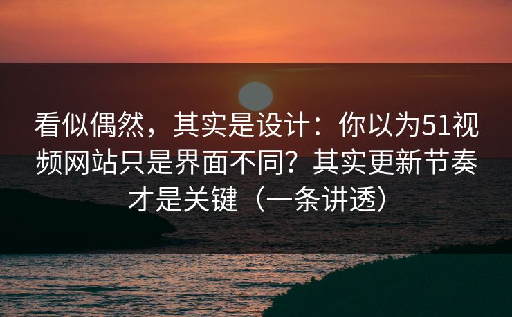 看似偶然，其实是设计：你以为51视频网站只是界面不同？其实更新节奏才是关键（一条讲透）