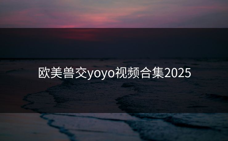 欧美兽交yoyo视频合集2025