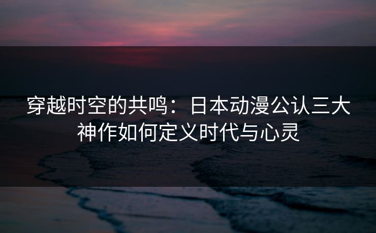 穿越时空的共鸣:日本动漫公认三大神作如何定义时代与心灵 穿越时空的共鸣:日本动漫公认三大神作如何定义时代与心灵