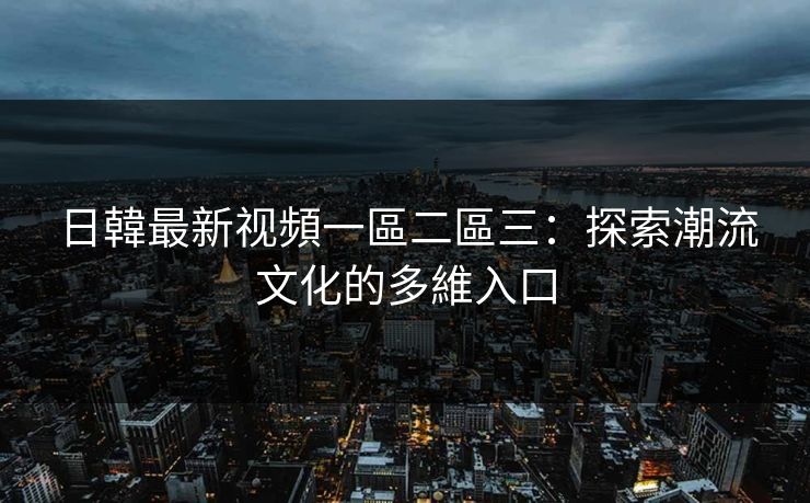 日韓最新视頻一區二區三:探索潮流文化的多維入口 日韓最新视頻一區二區三:探索潮流文化的多維入口