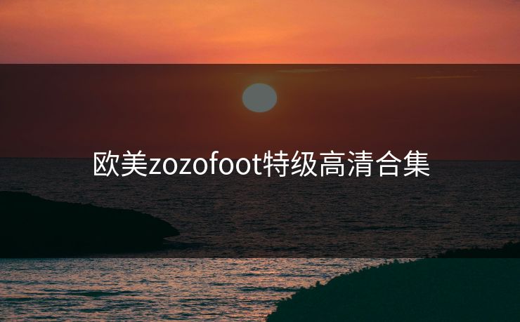 欧美zozofoot特级高清合集