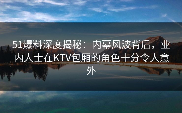 51爆料深度揭秘:内幕风波背后,业内人士在KTV包厢的角色十分令人意外 51爆料深度揭秘:内幕风波背后,业内人士在KTV包厢的角色十分令人意外