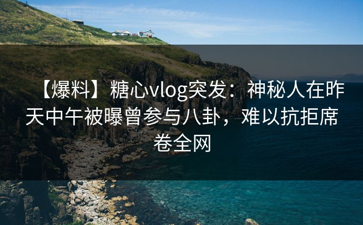 【爆料】糖心vlog突发：神秘人在昨天中午被曝曾参与八卦，难以抗拒席卷全网