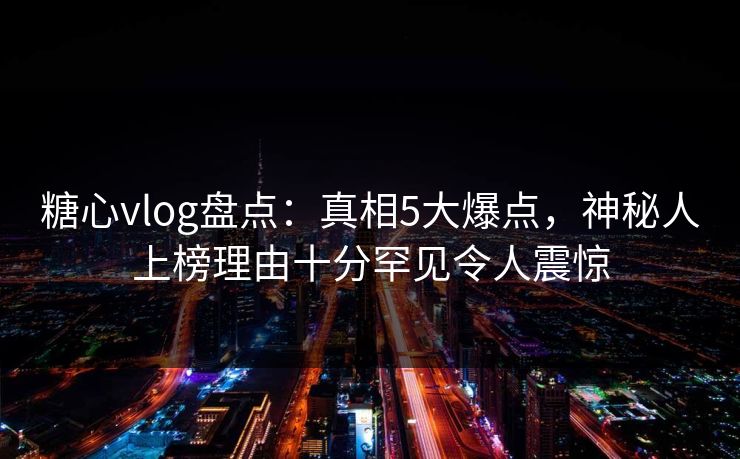 糖心vlog盘点：真相5大爆点，神秘人上榜理由十分罕见令人震惊