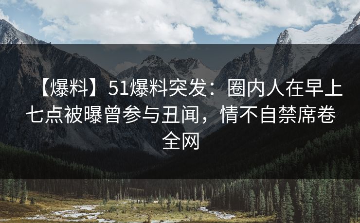 【爆料】51爆料突发：圈内人在早上七点被曝曾参与丑闻，情不自禁席卷全网