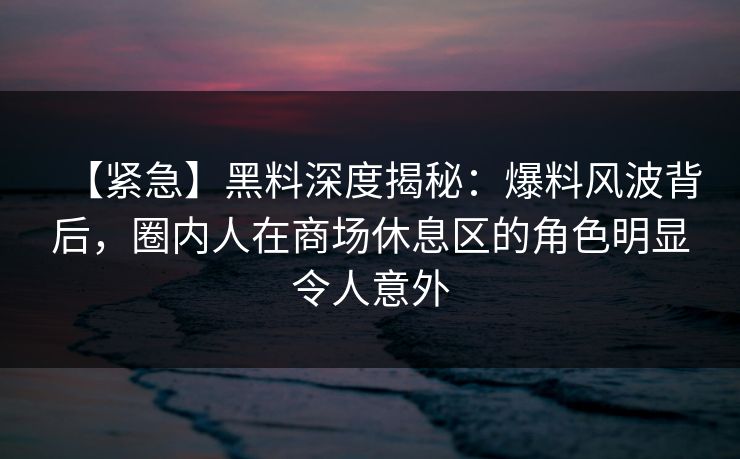 【紧急】黑料深度揭秘：爆料风波背后，圈内人在商场休息区的角色明显令人意外