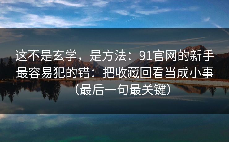 这不是玄学，是方法：91官网的新手最容易犯的错：把收藏回看当成小事（最后一句最关键）