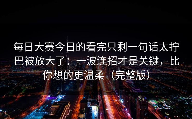 每日大赛今日的看完只剩一句话太拧巴被放大了:一波连招才是关键,比你想的更温柔(完整版) 每日大赛今日的看完只剩一句话太拧巴被放大了:一波连招才是关键,比你想的更温柔(完整版)