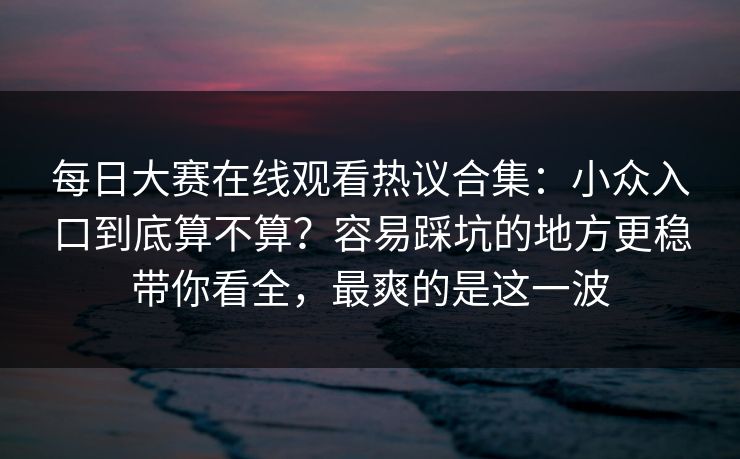 每日大赛在线观看热议合集:小众入口到底算不算?容易踩坑的地方更稳带你看全,最爽的是这一波 每日大赛在线观看热议合集:小众入口到底算不算?容易踩坑的地方更稳带你看全,最爽的是这一波