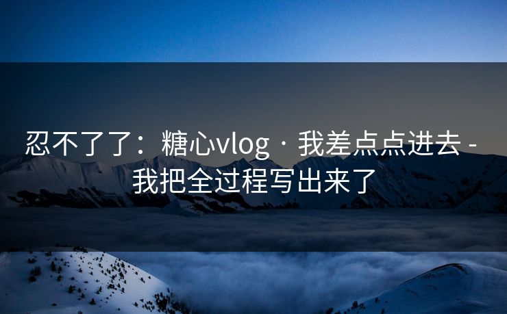 忍不了了：糖心vlog · 我差点点进去 - 我把全过程写出来了