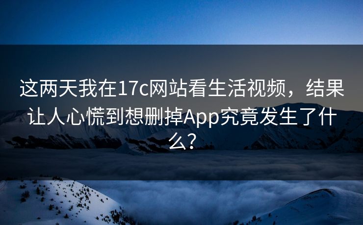 这两天我在17c网站看生活视频,结果让人心慌到想删掉App究竟发生了什么? 这两天我在17c网站看生活视频,结果让人心慌到想删掉App究竟发生了什么?