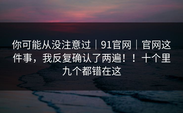 你可能从没注意过|91官网|官网这件事,我反复确认了两遍!!十个里九个都错在这 你可能从没注意过|91官网|官网这件事,我反复确认了两遍!!十个里九个都错在这
