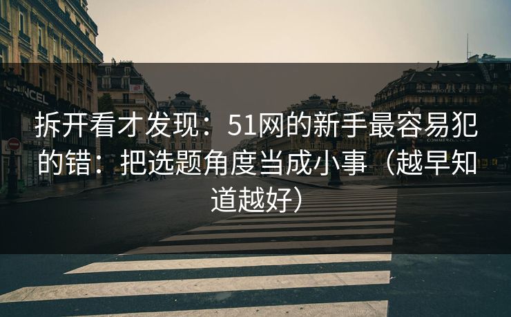 拆开看才发现:51网的新手最容易犯的错:把选题角度当成小事(越早知道越好) 拆开看才发现:51网的新手最容易犯的错:把选题角度当成小事(越早知道越好)
