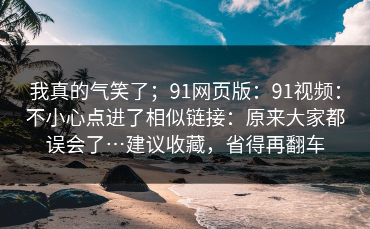 我真的气笑了;91网页版:91视频:不小心点进了相似链接:原来大家都误会了…建议收藏,省得再翻车 我真的气笑了;91网页版:91视频:不小心点进了相似链接:原来大家都误会了…建议收藏,省得再翻车