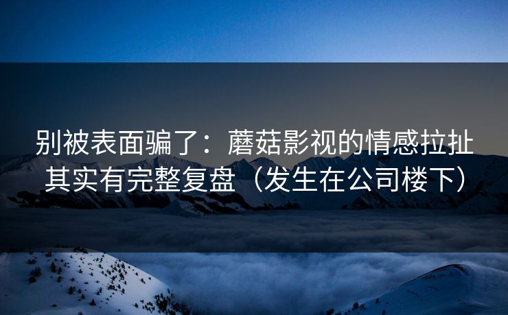 别被表面骗了:蘑菇影视的情感拉扯其实有完整复盘(发生在公司楼下) 别被表面骗了:蘑菇影视的情感拉扯其实有完整复盘(发生在公司楼下)