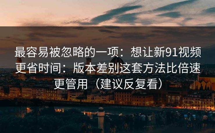 最容易被忽略的一项：想让新91视频更省时间：版本差别这套方法比倍速更管用（建议反复看）