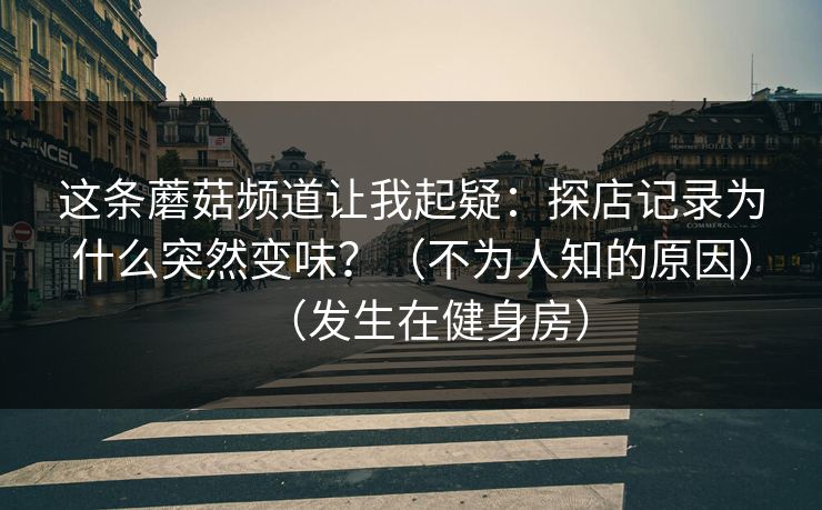 这条蘑菇频道让我起疑:探店记录为什么突然变味?(不为人知的原因)(发生在健身房) 这条蘑菇频道让我起疑:探店记录为什么突然变味?(不为人知的原因)(发生在健身房)