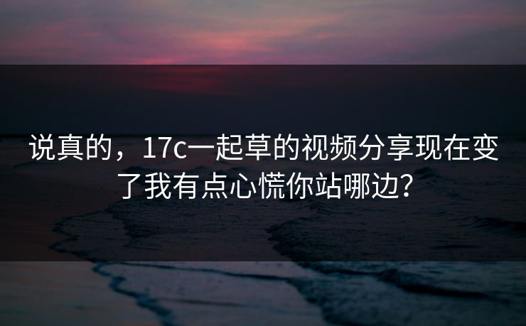 说真的，17c一起草的视频分享现在变了我有点心慌你站哪边？