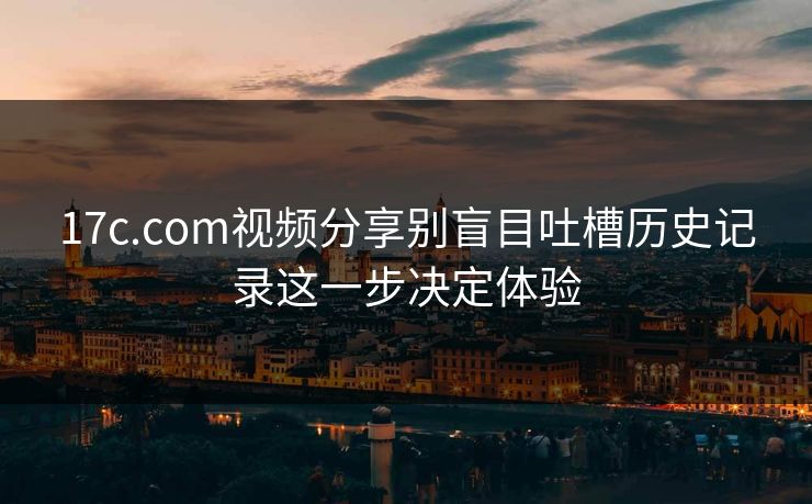 17c.com视频分享别盲目吐槽历史记录这一步决定体验 17c.com视频分享别盲目吐槽历史记录这一步决定体验